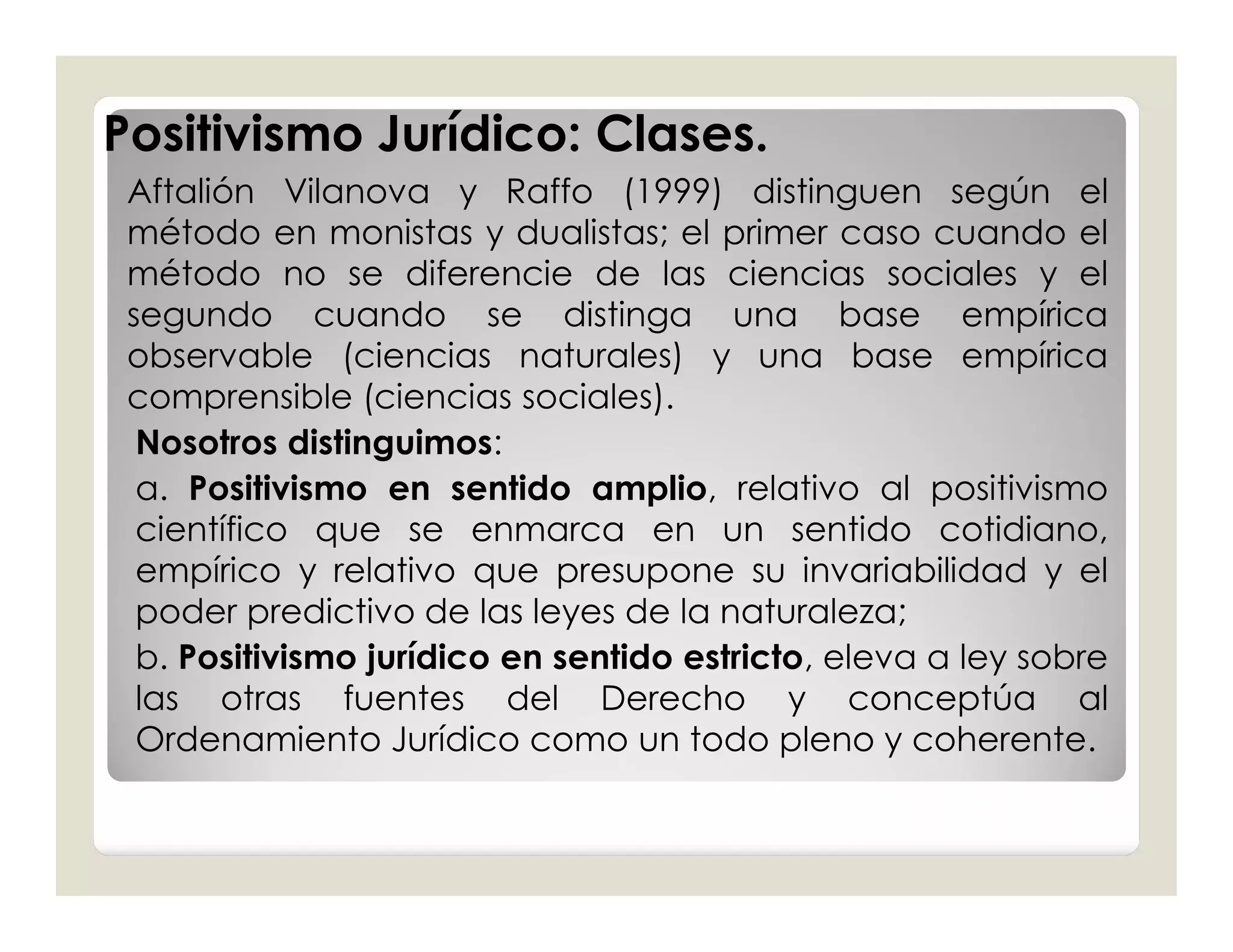 Positivismo Jurídico: Clases.
 Aftalión Vilanova y Raffo (1999) distinguen según el
 método en monistas y dualistas; el primer caso cuando el
 método no se diferencie de las ciencias sociales y el
 segundo cuando se distinga una base empírica
 observable (ciencias naturales) y una base empírica
 comprensible (ciencias sociales).
  Nosotros distinguimos:
  a. Positivismo en sentido amplio, relativo al positivismo
  científico que se enmarca en un sentido cotidiano,
  empírico y relativo que presupone su invariabilidad y el
  poder predictivo de las leyes de la naturaleza;
  b. Positivismo jurídico en sentido estricto, eleva a ley sobre
  las otras fuentes del Derecho y conceptúa al
  Ordenamiento Jurídico como un todo pleno y coherente.
 