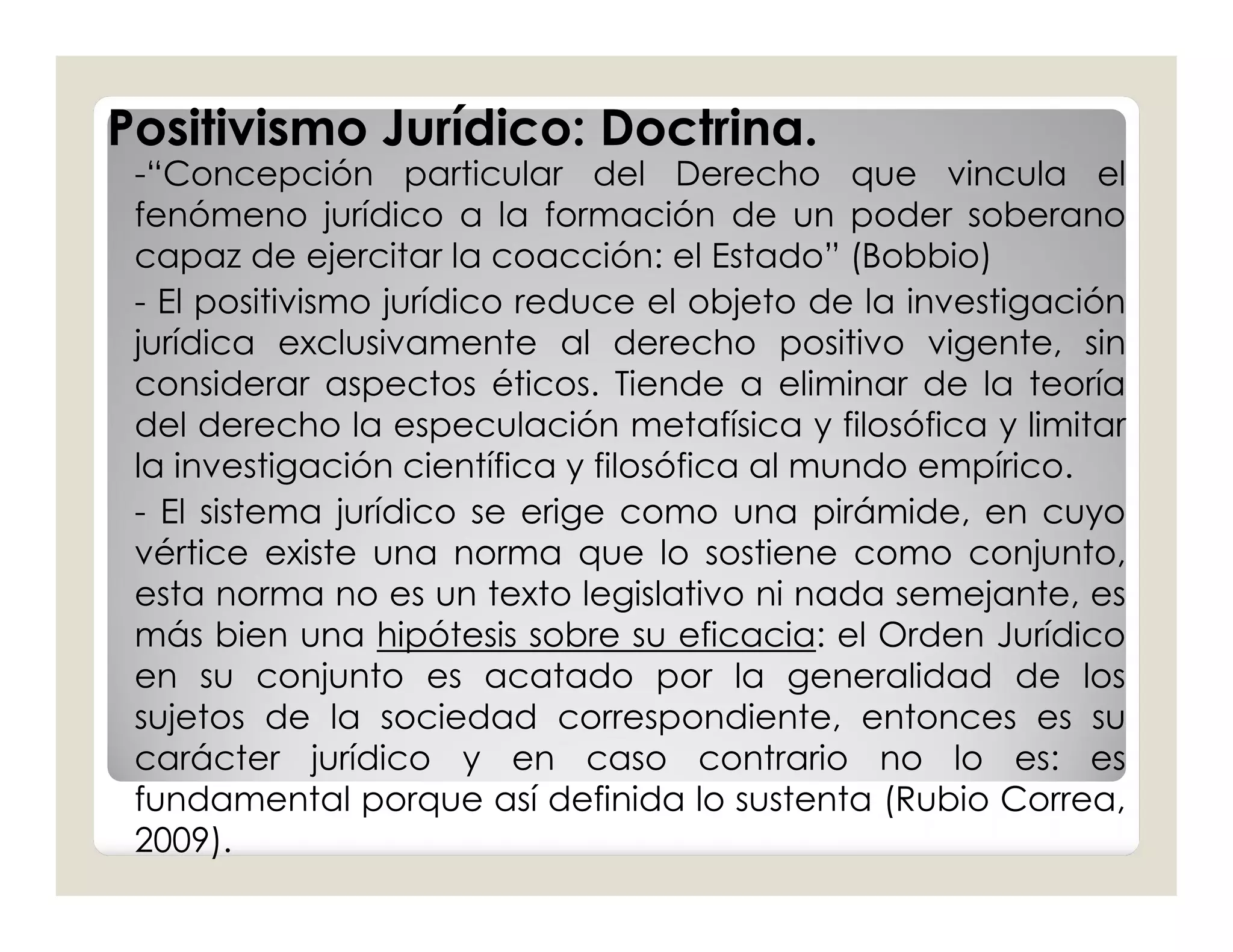 Positivismo Jurídico: Doctrina.
 -“Concepción particular del Derecho que vincula el
 fenómeno jurídico a la formación de un poder soberano
 capaz de ejercitar la coacción: el Estado” (Bobbio)
 - El positivismo jurídico reduce el objeto de la investigación
 jurídica exclusivamente al derecho positivo vigente, sin
 considerar aspectos éticos. Tiende a eliminar de la teoría
 del derecho la especulación metafísica y filosófica y limitar
 la investigación científica y filosófica al mundo empírico.
 - El sistema jurídico se erige como una pirámide, en cuyo
 vértice existe una norma que lo sostiene como conjunto,
 esta norma no es un texto legislativo ni nada semejante, es
 más bien una hipótesis sobre su eficacia: el Orden Jurídico
 en su conjunto es acatado por la generalidad de los
 sujetos de la sociedad correspondiente, entonces es su
 carácter jurídico y en caso contrario no lo es: es
 fundamental porque así definida lo sustenta (Rubio Correa,
 2009).
 