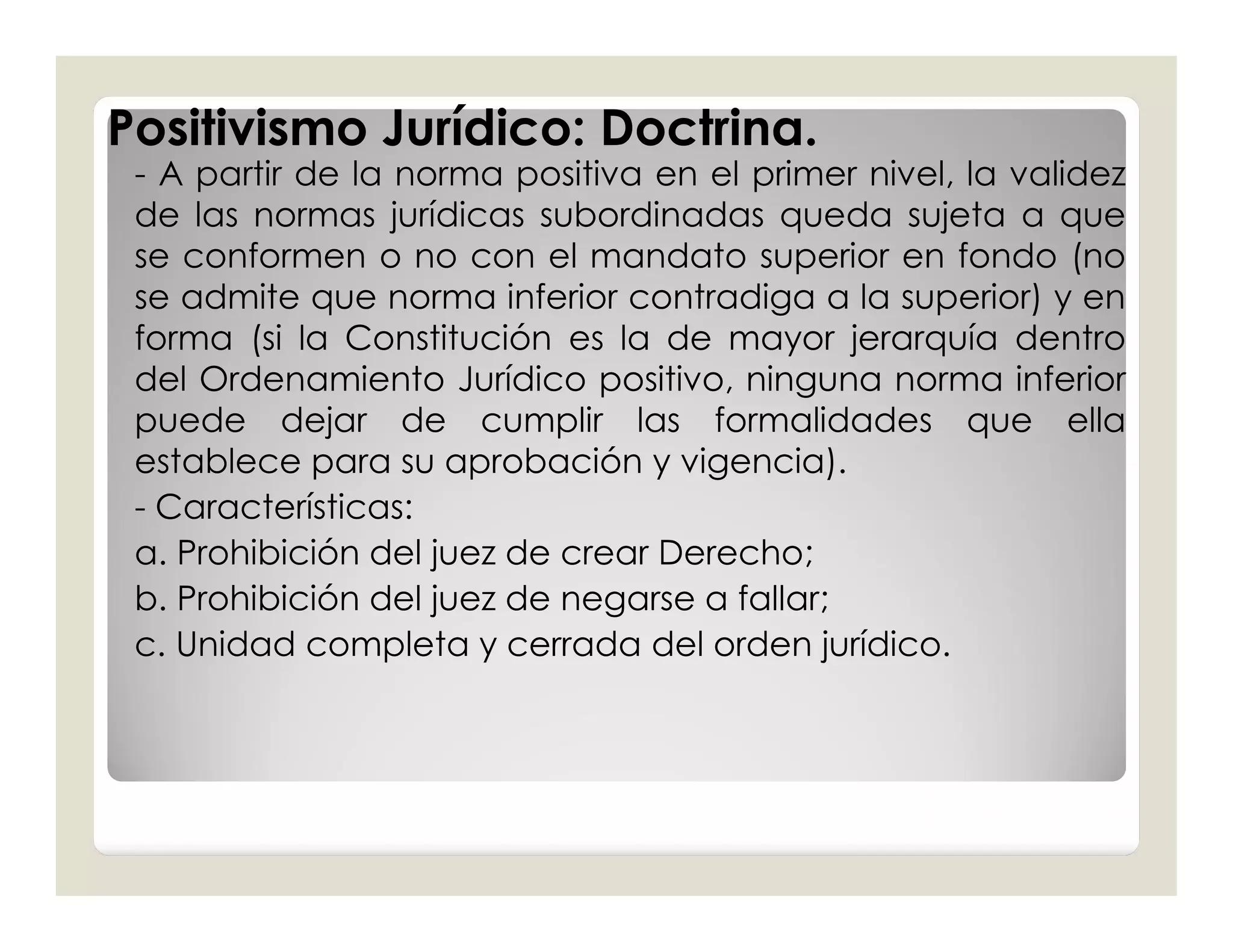 Positivismo Jurídico: Doctrina.
 - A partir de la norma positiva en el primer nivel, la validez
 de las normas jurídicas subordinadas queda sujeta a que
 se conformen o no con el mandato superior en fondo (no
 se admite que norma inferior contradiga a la superior) y en
 forma (si la Constitución es la de mayor jerarquía dentro
 del Ordenamiento Jurídico positivo, ninguna norma inferior
 puede dejar de cumplir las formalidades que ella
 establece para su aprobación y vigencia).
 - Características:
 a. Prohibición del juez de crear Derecho;
 b. Prohibición del juez de negarse a fallar;
 c. Unidad completa y cerrada del orden jurídico.
 