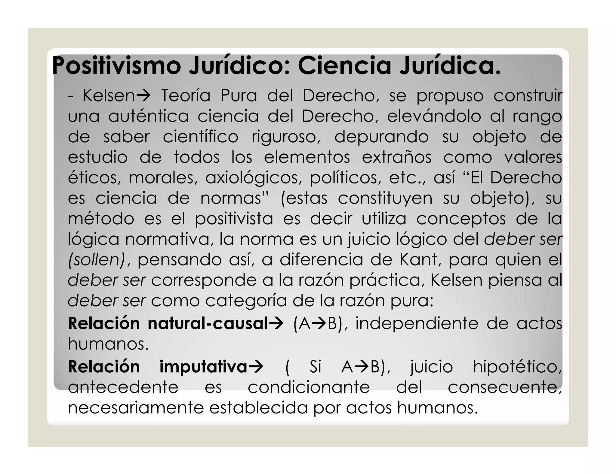 Positivismo Jurídico: Ciencia Jurídica.
 - Kelsen Teoría Pura del Derecho, se propuso construir
 una auténtica ciencia del Derecho, elevándolo al rango
 de saber científico riguroso, depurando su objeto de
 estudio de todos los elementos extraños como valores
 éticos, morales, axiológicos, políticos, etc., así “El Derecho
 es ciencia de normas” (estas constituyen su objeto), su
 método es el positivista es decir utiliza conceptos de la
 lógica normativa, la norma es un juicio lógico del deber ser
 (sollen), pensando así, a diferencia de Kant, para quien el
 deber ser corresponde a la razón práctica, Kelsen piensa al
 deber ser como categoría de la razón pura:
 Relación natural-causal (AB), independiente de actos
 humanos.
 Relación imputativa ( Si AB), juicio hipotético,
 antecedente      es condicionante del consecuente,
 necesariamente establecida por actos humanos.
 