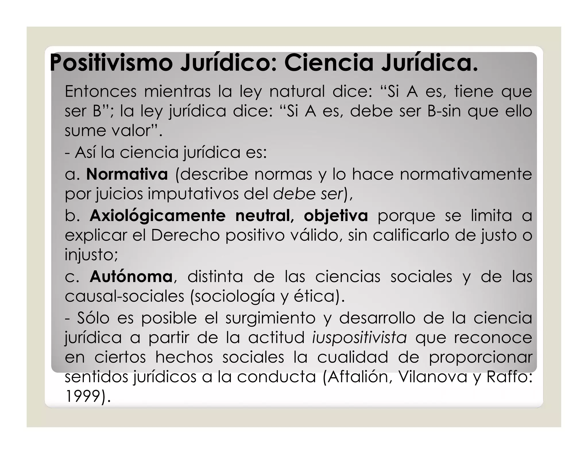 Positivismo Jurídico: Ciencia Jurídica.
 Entonces mientras la ley natural dice: “Si A es, tiene que
 ser B”; la ley jurídica dice: “Si A es, debe ser B-sin que ello
 sume valor”.
 - Así la ciencia jurídica es:
 a. Normativa (describe normas y lo hace normativamente
 por juicios imputativos del debe ser),
 b. Axiológicamente neutral, objetiva porque se limita a
 explicar el Derecho positivo válido, sin calificarlo de justo o
 injusto;
 c. Autónoma, distinta de las ciencias sociales y de las
 causal-sociales (sociología y ética).
 - Sólo es posible el surgimiento y desarrollo de la ciencia
 jurídica a partir de la actitud iuspositivista que reconoce
 en ciertos hechos sociales la cualidad de proporcionar
 sentidos jurídicos a la conducta (Aftalión, Vilanova y Raffo:
 1999).
 