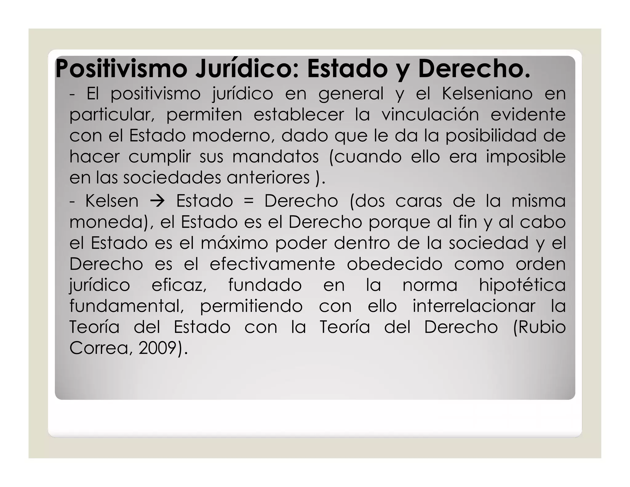 Positivismo Jurídico: Estado y Derecho.
 - El positivismo jurídico en general y el Kelseniano en
 particular, permiten establecer la vinculación evidente
 con el Estado moderno, dado que le da la posibilidad de
 hacer cumplir sus mandatos (cuando ello era imposible
 en las sociedades anteriores ).
 - Kelsen  Estado = Derecho (dos caras de la misma
 moneda), el Estado es el Derecho porque al fin y al cabo
 el Estado es el máximo poder dentro de la sociedad y el
 Derecho es el efectivamente obedecido como orden
 jurídico eficaz, fundado en la norma hipotética
 fundamental, permitiendo con ello interrelacionar la
 Teoría del Estado con la Teoría del Derecho (Rubio
 Correa, 2009).
 