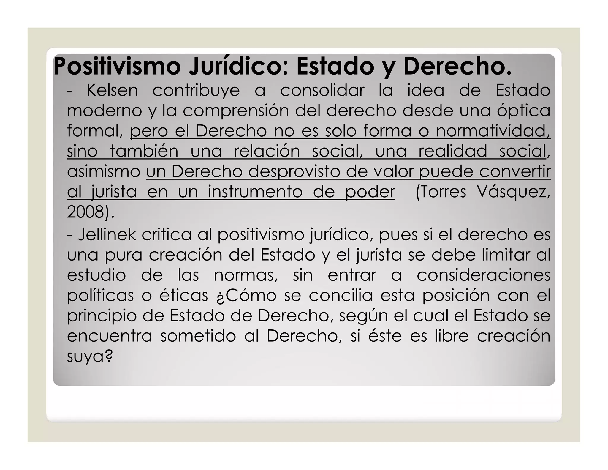 Positivismo Jurídico: Estado y Derecho.
 - Kelsen contribuye a consolidar la idea de Estado
 moderno y la comprensión del derecho desde una óptica
 formal, pero el Derecho no es solo forma o normatividad,
 sino también una relación social, una realidad social,
 asimismo un Derecho desprovisto de valor puede convertir
 al jurista en un instrumento de poder (Torres Vásquez,
 2008).
 - Jellinek critica al positivismo jurídico, pues si el derecho es
 una pura creación del Estado y el jurista se debe limitar al
 estudio de las normas, sin entrar a consideraciones
 políticas o éticas ¿Cómo se concilia esta posición con el
 principio de Estado de Derecho, según el cual el Estado se
 encuentra sometido al Derecho, si éste es libre creación
 suya?
 