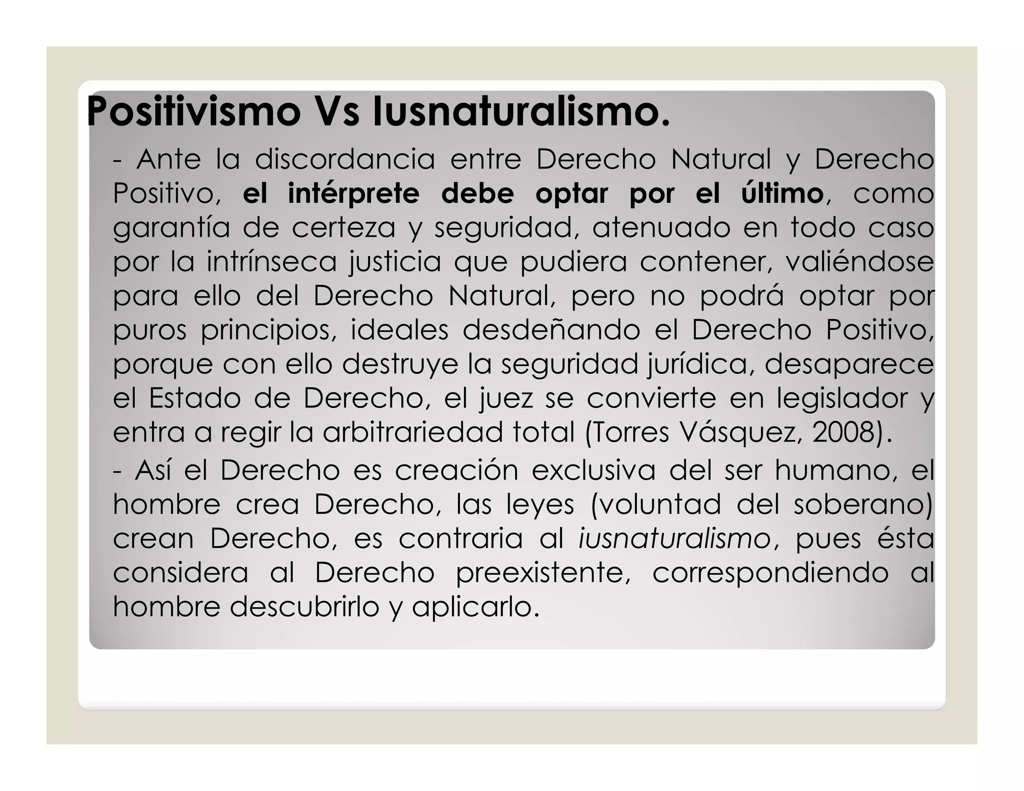 Positivismo Vs Iusnaturalismo.
 - Ante la discordancia entre Derecho Natural y Derecho
 Positivo, el intérprete debe optar por el último, como
 garantía de certeza y seguridad, atenuado en todo caso
 por la intrínseca justicia que pudiera contener, valiéndose
 para ello del Derecho Natural, pero no podrá optar por
 puros principios, ideales desdeñando el Derecho Positivo,
 porque con ello destruye la seguridad jurídica, desaparece
 el Estado de Derecho, el juez se convierte en legislador y
 entra a regir la arbitrariedad total (Torres Vásquez, 2008).
 - Así el Derecho es creación exclusiva del ser humano, el
 hombre crea Derecho, las leyes (voluntad del soberano)
 crean Derecho, es contraria al iusnaturalismo, pues ésta
 considera al Derecho preexistente, correspondiendo al
 hombre descubrirlo y aplicarlo.
 