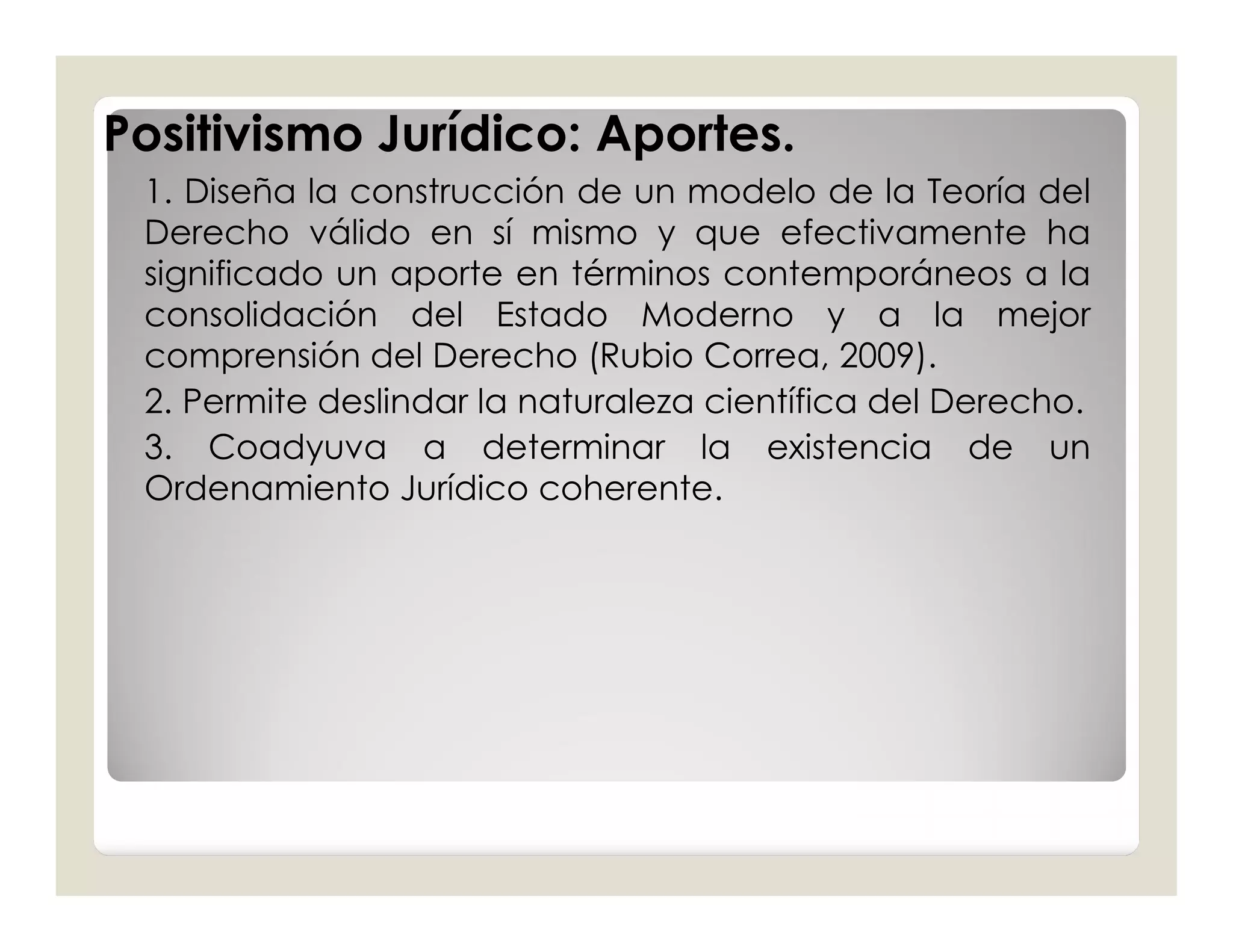 Positivismo Jurídico: Aportes.
 1. Diseña la construcción de un modelo de la Teoría del
 Derecho válido en sí mismo y que efectivamente ha
 significado un aporte en términos contemporáneos a la
 consolidación del Estado Moderno y a la mejor
 comprensión del Derecho (Rubio Correa, 2009).
 2. Permite deslindar la naturaleza científica del Derecho.
 3. Coadyuva a determinar la existencia de un
 Ordenamiento Jurídico coherente.
 