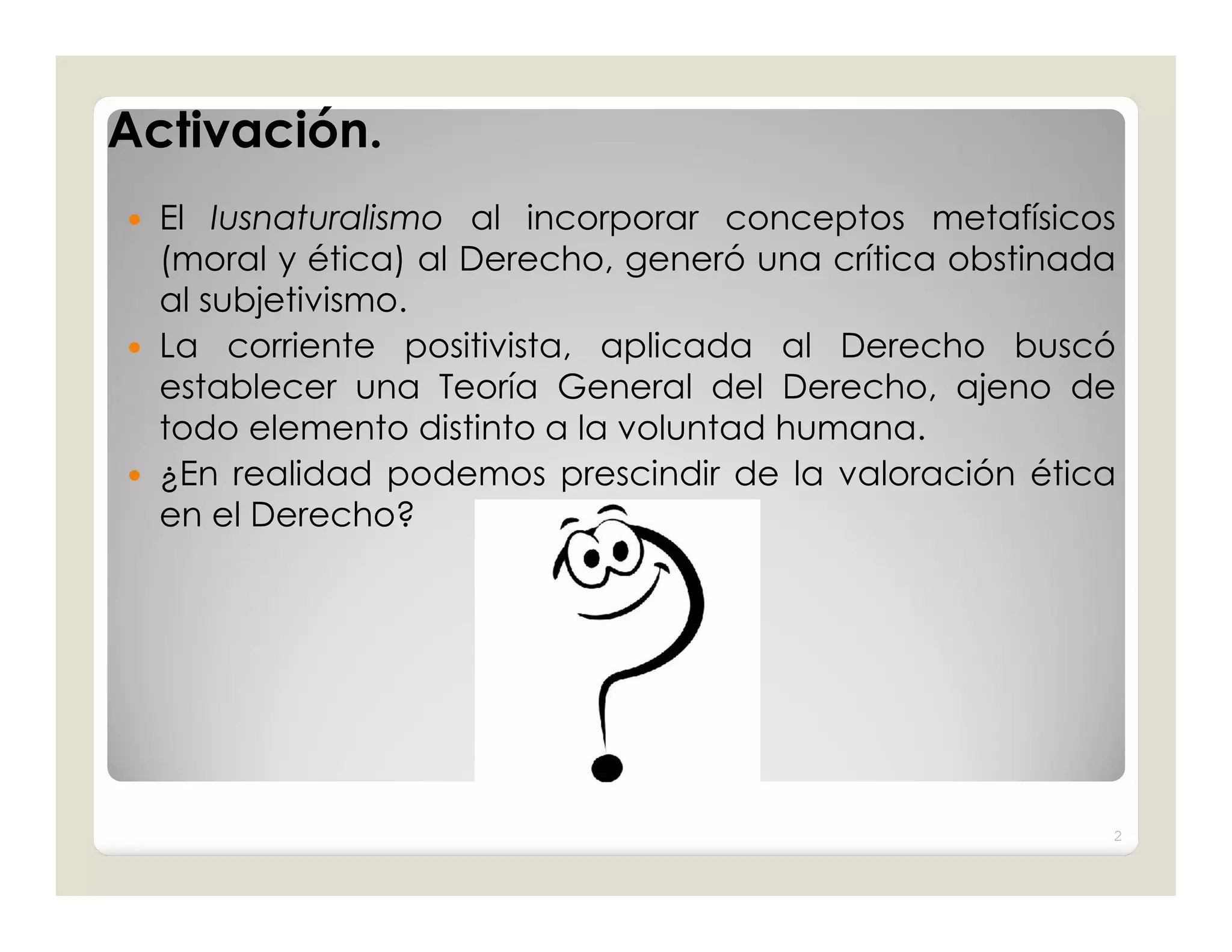 Activación.
 El Iusnaturalismo al incorporar conceptos metafísicos
  (moral y ética) al Derecho, generó una crítica obstinada
  al subjetivismo.
 La corriente positivista, aplicada al Derecho buscó
  establecer una Teoría General del Derecho, ajeno de
  todo elemento distinto a la voluntad humana.
 ¿En realidad podemos prescindir de la valoración ética
  en el Derecho?




                                                         2
 