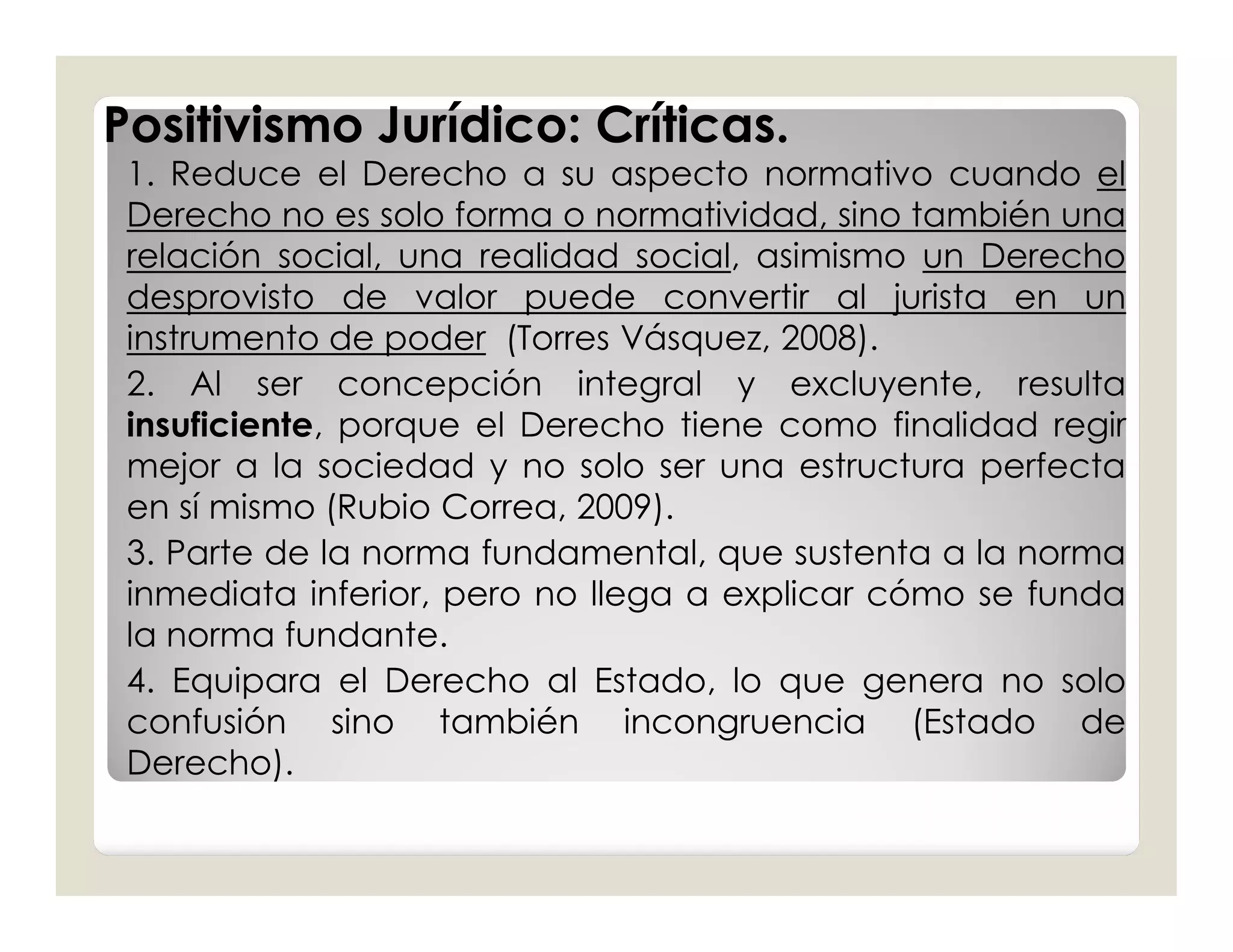 Positivismo Jurídico: Críticas.
 1. Reduce el Derecho a su aspecto normativo cuando el
 Derecho no es solo forma o normatividad, sino también una
 relación social, una realidad social, asimismo un Derecho
 desprovisto de valor puede convertir al jurista en un
 instrumento de poder (Torres Vásquez, 2008).
 2. Al ser concepción integral y excluyente, resulta
 insuficiente, porque el Derecho tiene como finalidad regir
 mejor a la sociedad y no solo ser una estructura perfecta
 en sí mismo (Rubio Correa, 2009).
 3. Parte de la norma fundamental, que sustenta a la norma
 inmediata inferior, pero no llega a explicar cómo se funda
 la norma fundante.
 4. Equipara el Derecho al Estado, lo que genera no solo
 confusión sino también incongruencia (Estado de
 Derecho).
 