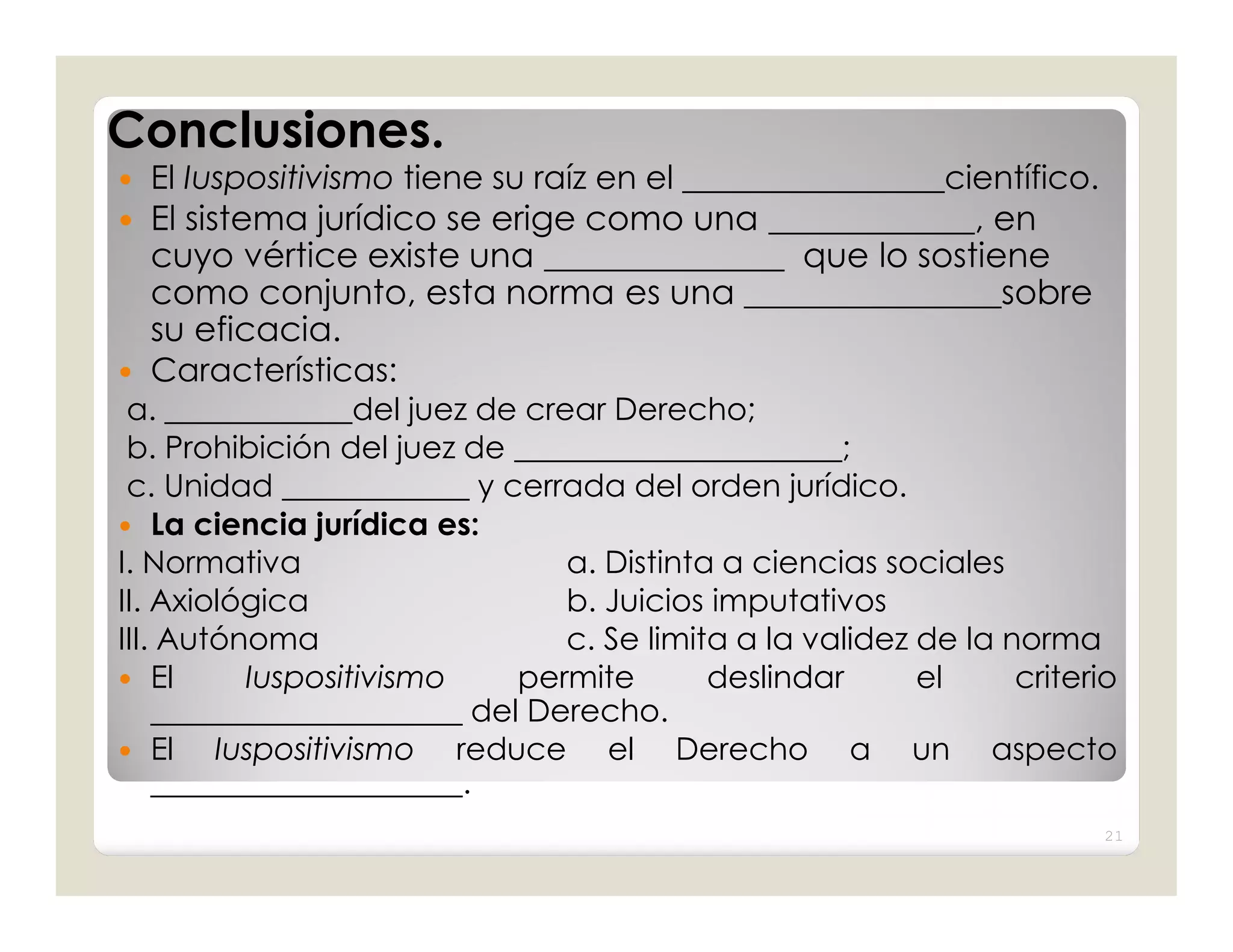 Conclusiones.
   El Iuspositivismo tiene su raíz en el ________________científico.
 El sistema jurídico se erige como una ____________, en
    cuyo vértice existe una ______________ que lo sostiene
    como conjunto, esta norma es una _______________sobre
    su eficacia.
 Características:
 a. ____________del juez de crear Derecho;
 b. Prohibición del juez de _____________________;
 c. Unidad ____________ y cerrada del orden jurídico.
 La ciencia jurídica es:
I. Normativa                     a. Distinta a ciencias sociales
II. Axiológica                   b. Juicios imputativos
III. Autónoma                    c. Se limita a la validez de la norma
 El       Iuspositivismo     permite       deslindar      el     criterio
    ____________________ del Derecho.
 El     Iuspositivismo reduce el Derecho a un aspecto
    ____________________.
                                                                         21
 