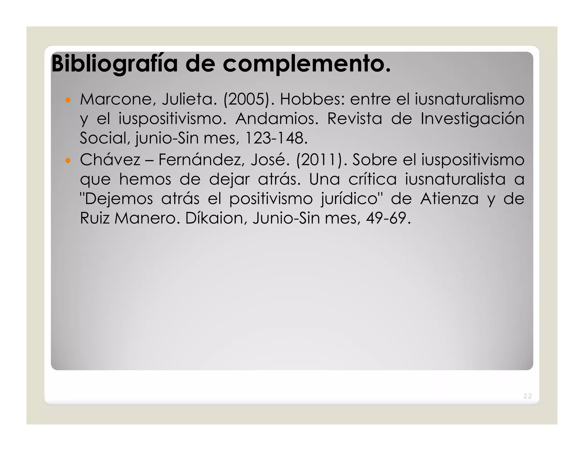 Bibliografía de complemento.
  Marcone, Julieta. (2005). Hobbes: entre el iusnaturalismo
   y el iuspositivismo. Andamios. Revista de Investigación
   Social, junio-Sin mes, 123-148.
  Chávez – Fernández, José. (2011). Sobre el iuspositivismo
   que hemos de dejar atrás. Una crítica iusnaturalista a
   "Dejemos atrás el positivismo jurídico" de Atienza y de
   Ruiz Manero. Díkaion, Junio-Sin mes, 49-69.




                                                           22
 