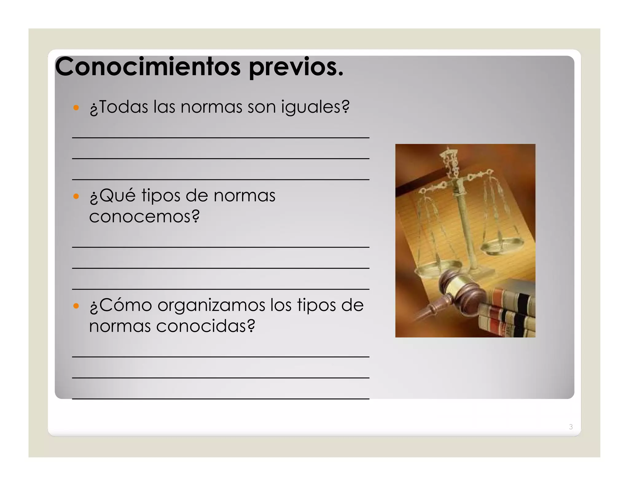 Conocimientos previos.
  ¿Todas las normas son iguales?
 __________________________________
 __________________________________
 __________________________________
  ¿Qué tipos de normas
   conocemos?
 __________________________________
 __________________________________
 __________________________________
  ¿Cómo organizamos los tipos de
   normas conocidas?
 __________________________________
 __________________________________
 __________________________________
                                      3
 