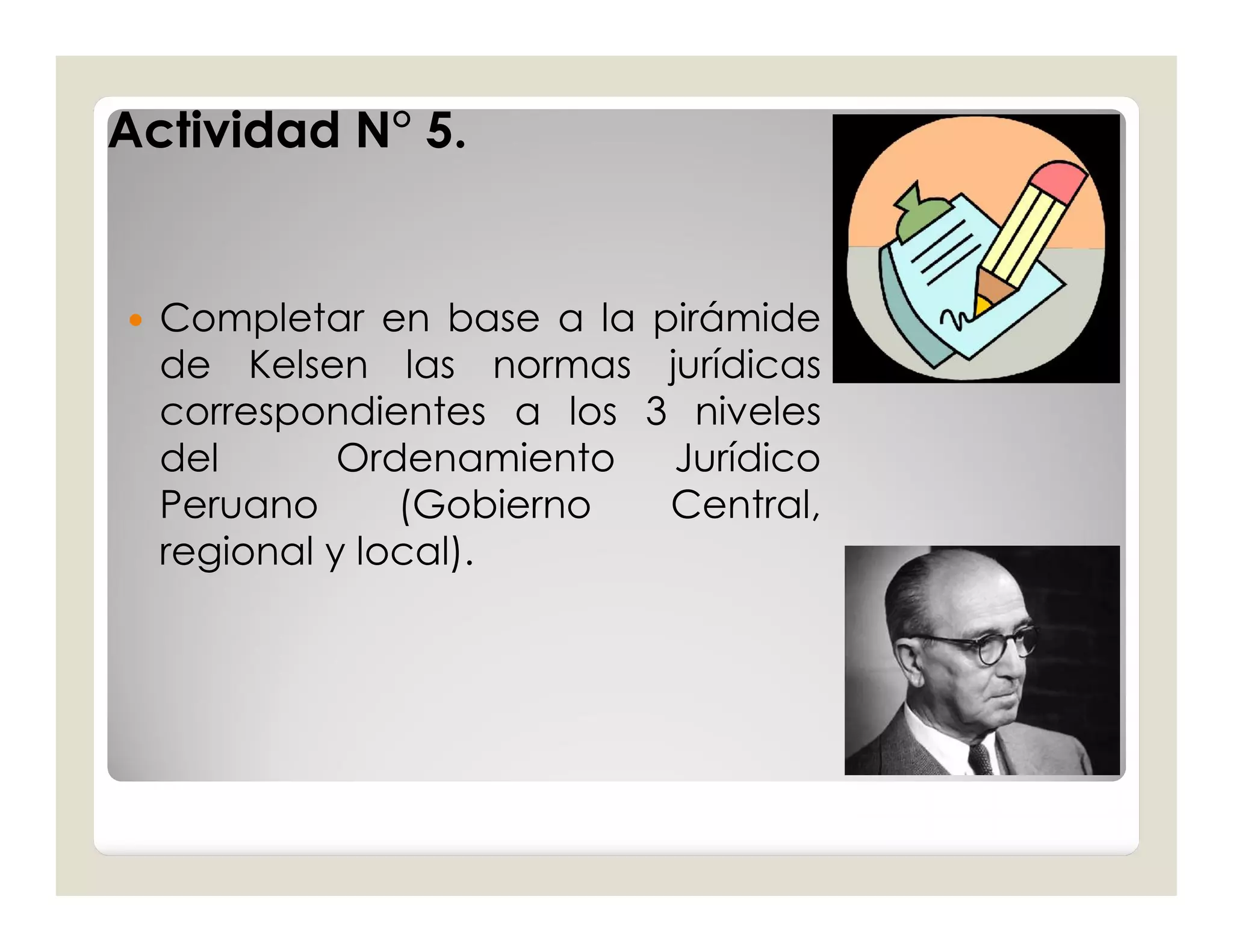 Actividad N° 5.


   Completar en base a la pirámide
    de Kelsen las normas jurídicas
    correspondientes a los 3 niveles
    del       Ordenamiento  Jurídico
    Peruano      (Gobierno  Central,
    regional y local).
 
