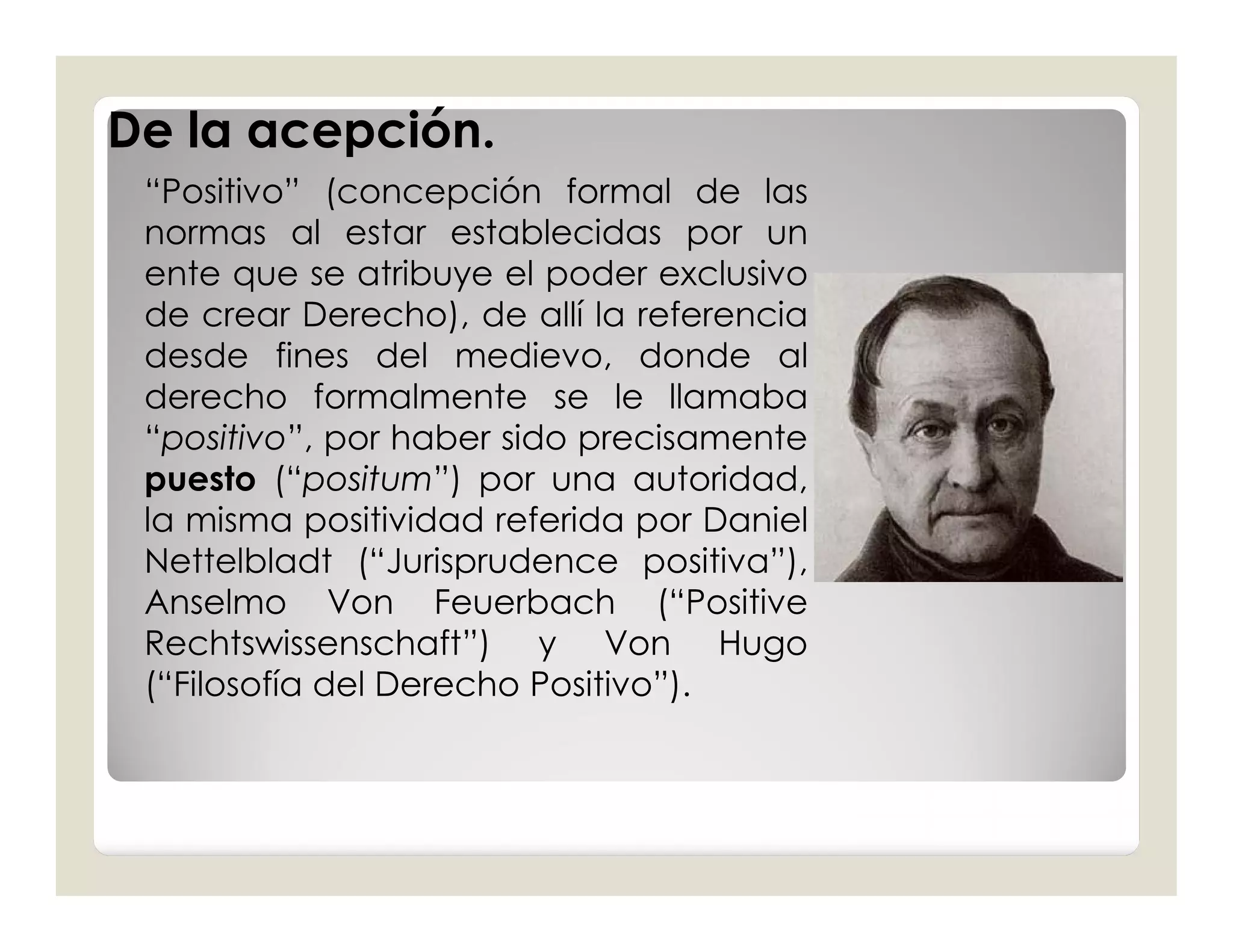 De la acepción.
 “Positivo” (concepción formal de las
 normas al estar establecidas por un
 ente que se atribuye el poder exclusivo
 de crear Derecho), de allí la referencia
 desde fines del medievo, donde al
 derecho formalmente se le llamaba
 “positivo”, por haber sido precisamente
 puesto (“positum”) por una autoridad,
 la misma positividad referida por Daniel
 Nettelbladt (“Jurisprudence positiva”),
 Anselmo Von Feuerbach (“Positive
 Rechtswissenschaft”) y Von Hugo
 (“Filosofía del Derecho Positivo”).
 