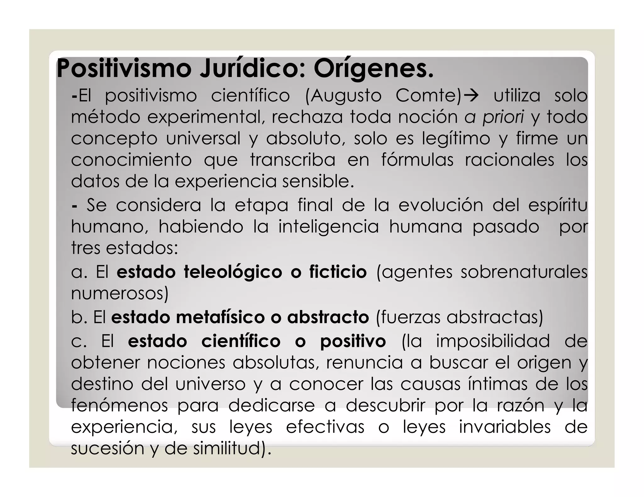 Positivismo Jurídico: Orígenes.
 -El positivismo científico (Augusto Comte) utiliza solo
 método experimental, rechaza toda noción a priori y todo
 concepto universal y absoluto, solo es legítimo y firme un
 conocimiento que transcriba en fórmulas racionales los
 datos de la experiencia sensible.
 - Se considera la etapa final de la evolución del espíritu
 humano, habiendo la inteligencia humana pasado por
 tres estados:
 a. El estado teleológico o ficticio (agentes sobrenaturales
 numerosos)
 b. El estado metafísico o abstracto (fuerzas abstractas)
 c. El estado científico o positivo (la imposibilidad de
 obtener nociones absolutas, renuncia a buscar el origen y
 destino del universo y a conocer las causas íntimas de los
 fenómenos para dedicarse a descubrir por la razón y la
 experiencia, sus leyes efectivas o leyes invariables de
 sucesión y de similitud).
 