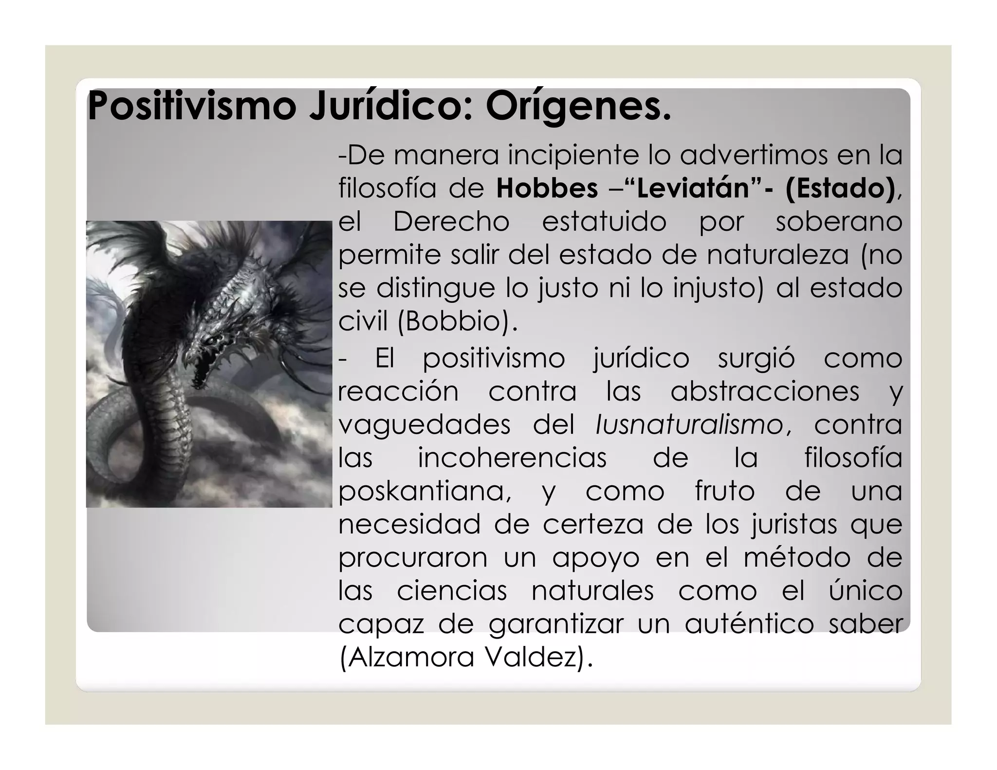 Positivismo Jurídico: Orígenes.
             -De manera incipiente lo advertimos en la
             filosofía de Hobbes –“Leviatán”- (Estado),
             el Derecho estatuido por soberano
             permite salir del estado de naturaleza (no
             se distingue lo justo ni lo injusto) al estado
             civil (Bobbio).
             - El positivismo jurídico surgió como
             reacción contra las abstracciones y
             vaguedades del Iusnaturalismo, contra
             las     incoherencias     de      la   filosofía
             poskantiana, y como fruto de una
             necesidad de certeza de los juristas que
             procuraron un apoyo en el método de
             las ciencias naturales como el único
             capaz de garantizar un auténtico saber
             (Alzamora Valdez).
 