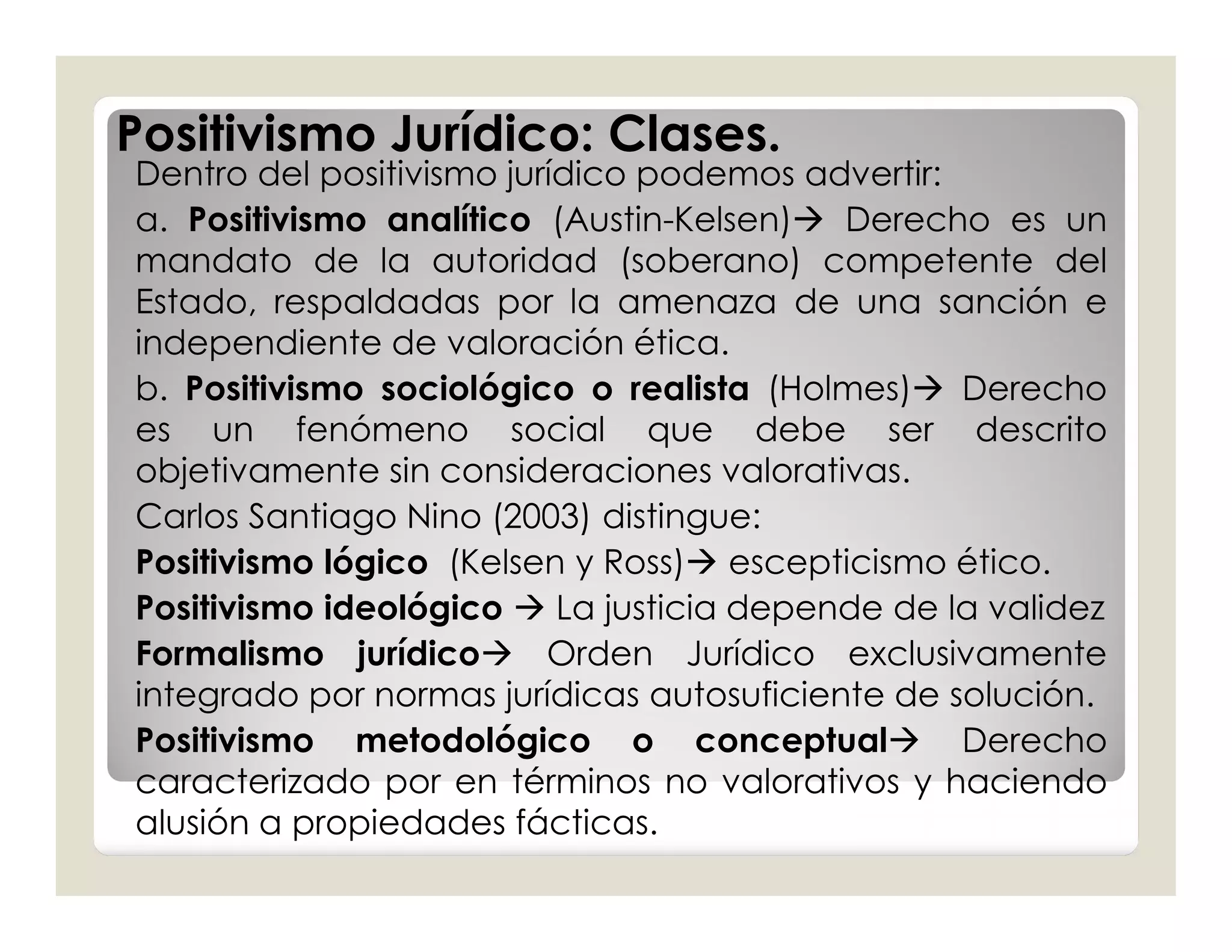Positivismo Jurídico: Clases.
Dentro del positivismo jurídico podemos advertir:
a. Positivismo analítico (Austin-Kelsen) Derecho es un
mandato de la autoridad (soberano) competente del
Estado, respaldadas por la amenaza de una sanción e
independiente de valoración ética.
b. Positivismo sociológico o realista (Holmes) Derecho
es un fenómeno social que debe ser descrito
objetivamente sin consideraciones valorativas.
Carlos Santiago Nino (2003) distingue:
Positivismo lógico (Kelsen y Ross) escepticismo ético.
Positivismo ideológico  La justicia depende de la validez
Formalismo jurídico Orden Jurídico exclusivamente
integrado por normas jurídicas autosuficiente de solución.
Positivismo metodológico o conceptual Derecho
caracterizado por en términos no valorativos y haciendo
alusión a propiedades fácticas.
 