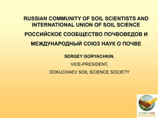 RUSSIAN COMMUNITY OF SOIL SCIENTISTS AND
INTERNATIONAL UNION OF SOIL SCIENCE
РОССИЙСКОЕ СООБЩЕСТВО ПОЧВОВЕДОВ И
МЕЖДУНАРОДНЫЙ СОЮЗ НАУК О ПОЧВЕ
SERGEY GORYACHKIN,
VICE-PRESIDENT,
DOKUCHAEV SOIL SCIENCE SOCIETY
 
