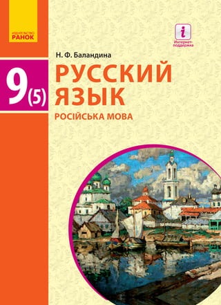 Особенности учебника:
	 Авторская система взаимосвязи языковой и речевой
линий
	 Подача теоретического материала и практических
заданий в виде небольших блоков
	 Наглядные условные обозначения и цветовое
­решение
	 Наличие электронного приложения
Интернет-поддержка позволит:
	 осуществить онлайн-тестирование по каждой теме
	 ознакомиться с дополнительными материалами
к урокам
РУССКИЙ
ЯЗЫК
9(5)
9(5)
Н. Ф. Баландина
РУССКИЙЯЗЫКН.Ф.Баландина
РУССКИЙ ЯЗЫК
9 класс (5-й год обучения)
Интернет-поддержка
interactive.ranok.com.ua
Интернет-
поддержка
РОСІЙСЬКА МОВА
 