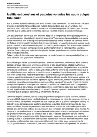 Ruben Cantafio
Sitio oficial de Rubén Cantafio
http://www.rubencantafio.com
Iustitia est constans et perpetua voluntas ius suum cuique
tribuendi!
Fue la primera expresión que escuche en mi primera clase de derecho , por allá en 1982. Nuestro
profesor de derecho Romano ( Base de nuestra lógica jurídica), que era un jurista de muy
avanzada edad, del cual no recuerdo su nombre, utilizó esta expresión de Ulpiano para darnos a
entender que la justicia es la constante y perpetua voluntad de darle a cada quien lo suyo.
Con esta expresión abro lo que a mi entender debe ser el compromiso de los partidos políticos y
los juristas que con ellos trabajan, para lograrnos a los Venezolanos, la seguridad de que nunca
jamás volvamos a vivir el desagravio que como ciudadanos hemos vivido en los últimos 6 meses
por falta de el congreso ( El legislador ) de brindarnos leyes y un aparato de justicia que sea fuerte
y no acomodaticio a los intereses de partido o posición política alguna. Eso tenemos que detenerlo
para siempre y más aún con la experiencia que hemos tenido en la historia política y jurídica
reciente. Gane quien gane o pierda quien pierda , ésta es q quizás una importante deuda que se
tiene con el país nacional.
Debemos de solicitar reformas y leyes que sean capaz de brindarnos esa seguridad jurídica que
tanto nos hace falta y que tanto merecemos.
El difunto Hugo Chávez, por la razón que sea ( ambición desmedida, continuidad de su proyecto
político o ambas) nos generó un inmenso embrollo al país causandonos a todos muchísimos
inconvenientes, que ni como país ni como ciudadanos mereciamos. No podía haber aceptado la
candidatura sabiéndose , como lo sabía y lo estaba, enfermo terminal de una enfermedad que lo
imposibilitaba sin dudas a ejercer la presidencia de la república. Lejos de ser serio con el país ,lo
hizo. Pero jamas debió haber sido candidato. Su enfermedad ya tenia tiempo en el y debió
preparar su estrategia basada en un sustituto. No fue así En tal sentido, debemos de solicitar una
reforma constitucional que no admita a persona alguna en el futuro, lanzarse a la presidencia de la
república o cargo alguno sin aprobar un examen médico y psiquiátrico previo. El país no merece
semejante atropello de nuevo por más fuerte en lo político que sea el candidato. Corresponde a
los legisladores, a los juristas y a los partidos políticos lograrnos esa seguridad que merecemos.
No salir a pedir ahora una reforma de la constitución que nos logre esto en el inmediato, sería
reconocer que lo que pasó es normal, y simplemente no lo fue.
Debemos de pedir también , que no se siga eligiendo los cargos de la corte suprema, la fiscal
general, el CNE, la controlaría y así todos los otros poderes por los votos del congreso, sino por la
votación directa de el pueblo. No puede ser que un grupo, sea el que sea, imponga su visión y su
decisión en los demás poderes que tanto equilibrio y seguridad deben de brindarnos. Es más ,
estos candidatos, los que se presenten a esa votación no pueden ser promovidos por su tolda
política, sino ser electos en base a su currículum, a su formación para el cargo y a sus méritos. Ya
basta de la trampa barata de la democracia donde estos personeros son electos por los intereses
del grupo del momento, para así controlar todo el país. Ya basta. Esta debe ser una reforma
constitucional que urgentemente debe de proponerse y lograrse. Es una deuda que se le debe al
pueblo y al país. Y cualquiera que sea el partido opositor que resultare de estas elecciones debe
de solicitar en el inmediato esta reforma constitucional. Nos evitara a por consecuencia, la
conchupancia absurda y descarada, que se ha mantenido entre todos los poderes del estado, lo
1 / 2
 