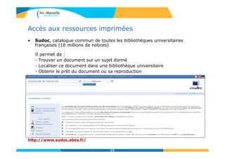 13
Accès aux ressources imprimées
• Sudoc, catalogue commun de toutes les bibliothèques universitaires
françaises (10 millions de notices)
Il permet de :
- Trouver un document sur un sujet donné
- Localiser ce document dans une bibliothèque universitaire
- Obtenir le prêt du document ou sa reproduction
http://www.sudoc.abes.fr/
13
 