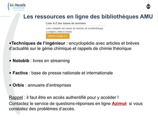 14
1414
Les ressources en ligne des bibliothèques AMU
•Techniques de l’ingénieur : encyclopédie avec articles et brèves
d’actualité sur le génie chimique et rappels de chimie théorique
• Notobib : livres en streaming
• Factiva : base de presse nationale et internationale
• Orbis : annuaire d’entreprises
Rappel : il faut être en accès authentifié pour y accéder !
Contactez le service de questions-réponses en ligne Azimut si vous
constatez des problèmes d’accès.
14
 
