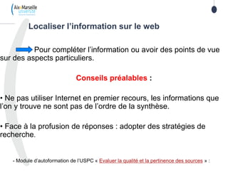 Pour compléter l’information ou avoir des points de vue
sur des aspects particuliers.
Conseils préalables :
• Ne pas utiliser Internet en premier recours, les informations que
l’on y trouve ne sont pas de l’ordre de la synthèse.
• Face à la profusion de réponses : adopter des stratégies de
recherche.
- Module d’autoformation de l’USPC « Evaluer la qualité et la pertinence des sources » :
Localiser l’information sur le web
 