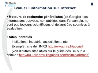 18
• Moteurs de recherche généralistes (ex.Google) : les
informations trouvées, non publiées dans l’ensemble, ne
sont pas toujours scientifiques et doivent être soumises à
évaluation.
• Sites identifiés
Institutions, industrie, associations, etc.
Exemple : site de l’INRS http://www.inrs.fr/accueil
(voir d’autres sites utiles sur le guide des BU sur la
chimie : http://bu.univ-amu.libguides.com/chimie/normes)
Evaluer l’information sur Internet
 