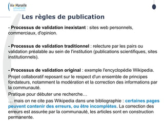 19
- Processus de validation inexistant : sites web personnels,
commerciaux, d'opinion.
- Processus de validation traditionnel : relecture par les pairs ou
validation préalable au sein de l'institution (publications scientifiques, sites
institutionnels).
- Processus de validation original : exemple l'encyclopédie Wikipedia.
Projet collaboratif reposant sur le respect d'un ensemble de principes
fondateurs, notamment la modération et la correction des informations par
la communauté.
Pratique pour débuter une recherche…
… mais on ne cite pas Wikipedia dans une bibliographie : certaines pages
peuvent contenir des erreurs, ou être incomplètes. La correction des
erreurs est assurée par la communauté, les articles sont en construction
permanente.
Les règles de publication
 