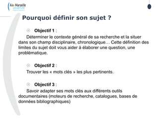 2
 Objectif 1 :
Déterminer le contexte général de sa recherche et la situer
dans son champ disciplinaire, chronologique… Cette définition des
limites du sujet doit vous aider à élaborer une question, une
problématique.
 Objectif 2 :
Trouver les « mots clés » les plus pertinents.
 Objectif 3 :
Savoir adapter ses mots clés aux différents outils
documentaires (moteurs de recherche, catalogues, bases de
données bibliographiques)
Pourquoi définir son sujet ?
2
 