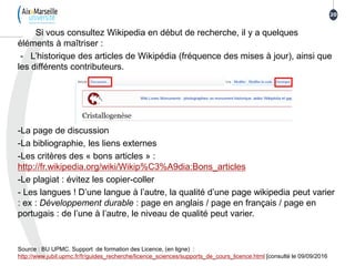 Si vous consultez Wikipedia en début de recherche, il y a quelques
éléments à maîtriser :
- L’historique des articles de Wikipédia (fréquence des mises à jour), ainsi que
les différents contributeurs.
-La page de discussion
-La bibliographie, les liens externes
-Les critères des « bons articles » :
http://fr.wikipedia.org/wiki/Wikip%C3%A9dia:Bons_articles
-Le plagiat : évitez les copier-coller
- Les langues ! D’une langue à l’autre, la qualité d’une page wikipedia peut varier
: ex : Développement durable : page en anglais / page en français / page en
portugais : de l’une à l’autre, le niveau de qualité peut varier.
Source : BU UPMC. Support de formation des Licence, (en ligne) :
http://www.jubil.upmc.fr/fr/guides_recherche/licence_sciences/supports_de_cours_licence.html [consulté le 09/09/2016
20
 