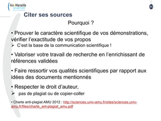 21
Pourquoi ?
• Prouver le caractère scientifique de vos démonstrations,
vérifier l’exactitude de vos propos
 C’est la base de la communication scientifique !
• Valoriser votre travail de recherche en l’enrichissant de
références validées
• Faire ressortir vos qualités scientifiques par rapport aux
idées des documents mentionnés
• Respecter le droit d’auteur,
 pas de plagiat ou de copier-coller
• Charte anti-plagiat AMU 2012 : http://sciences.univ-amu.fr/sites/sciences.univ-
amu.fr/files/charte_ant-plagiat_amu.pdf
Citer ses sources
 