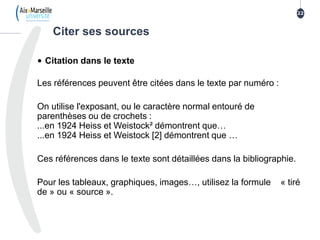 • Citation dans le texte
Les références peuvent être citées dans le texte par numéro :
On utilise l'exposant, ou le caractère normal entouré de
parenthèses ou de crochets :
...en 1924 Heiss et Weistock² démontrent que…
...en 1924 Heiss et Weistock [2] démontrent que …
Ces références dans le texte sont détaillées dans la bibliographie.
Pour les tableaux, graphiques, images…, utilisez la formule « tiré
de » ou « source ».
22
Citer ses sources
 