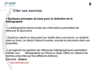 • Quelques principes de base pour la rédaction de la
bibliographie
- La bibliographie donne toutes les informations permettant de
retrouver le document.
- Quand on décrit un document (un article dans une revue, un chapitre
dans un livre), on décrit d’abord la partie, ensuite le document dans son
ensemble.
- Les logiciels de gestions de références bibliographiques permettent
d’éditer une bibliographie sur Word ou Open Office en utilisant les
normes prescrites par les différents éditeurs.
Exemple : Zotero
http://www.zotero.org/
Citer ses sources
23
 