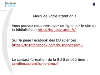 26
Merci de votre attention !
Vous pouvez nous retrouver en ligne sur le site de
la bibliothèque http://bu.univ-amu.fr/
Sur la page Facebook des BU sciences :
https://fr-fr.facebook.com/busciencesamu
Le contact formation de la BU Saint-Jérôme :
caroline.peron@univ-amu.fr
 
