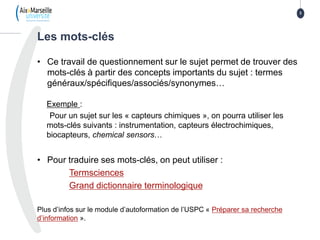 • Ce travail de questionnement sur le sujet permet de trouver des
mots-clés à partir des concepts importants du sujet : termes
généraux/spécifiques/associés/synonymes…
Exemple :
Pour un sujet sur les « capteurs chimiques », on pourra utiliser les
mots-clés suivants : instrumentation, capteurs électrochimiques,
biocapteurs, chemical sensors…
• Pour traduire ses mots-clés, on peut utiliser :
Termsciences
Grand dictionnaire terminologique
Plus d’infos sur le module d’autoformation de l’USPC « Préparer sa recherche
d’information ».
Les mots-clés
3
 