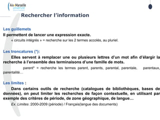 Les guillemets
Il permettent de lancer une expression exacte.
« circuits intégrés » = recherche sur les 2 termes accolés, au pluriel.
Les troncatures (*):
Elles servent à remplacer une ou plusieurs lettres d’un mot afin d’élargir la
recherche à l’ensemble des terminaisons d’une famille de mots.
parent* = recherche les termes parent, parents, parental, parentale, parentaux,
parentalité…
Les limites :
Dans certains outils de recherche (catalogues de bibliothèques, bases de
données), on peut limiter les recherches de façon contextuelle, en utilisant par
exemple des critères de période, de zone géographique, de langue…
Ex. Limites :2000-2009 (période) / Français(langue des documents)
Rechercher l’information
 