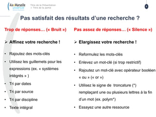 Trop de réponses… (« Bruit »)
 Affinez votre recherche !
• Rajoutez des mots-clés
• Utilisez les guillemets pour les
expressions (ex. « systèmes
intégrés » )
• Tri par dates
• Tri par source
• Tri par discipline
• Texte intégral
Pas assez de réponses… (« Silence »)
 Elargissez votre recherche !
• Reformulez les mots-clés
• Enlevez un mot-clé (si trop restrictif)
• Rajoutez un mot-clé avec opérateur booléen
« ou » (« or »)
• Utilisez le signe de troncature (*)
remplaçant une ou plusieurs lettres à la fin
d’un mot (ex. polym*)
• Essayez une autre ressource
Pas satisfait des résultats d’une recherche ?
Titre de la Présentation
> Titre de la partie
6
 