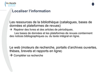 8
Les ressources de la bibliothèque (catalogues, bases de
données et plateformes de revues)
 Repérer des livres et des articles de périodiques.
Les bases de données et les plateformes de revues contiennent
des notices bibliographiques ou du texte intégral en ligne.
Le web (moteurs de recherche, portails d’archives ouvertes,
thèses, brevets et rapports en ligne)
 Compléter sa recherche
Localiser l’information
 
