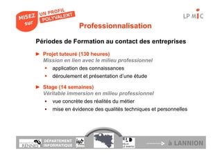 LP M C
                  Professionnalisation

Périodes de Formation au contact des entreprises
► Projet tuteuré (130 heures)
  Mission en lien avec le milieu professionnel
     application des connaissances
     déroulement et présentation d’une étude

► Stage (14 semaines)
  Véritable immersion en milieu professionnel
      vue concrète des réalités du métier
      mise en évidence des qualités techniques et personnelles




   DÉPARTEMENT
   INFORMATIQUE                                       à LANNION
 