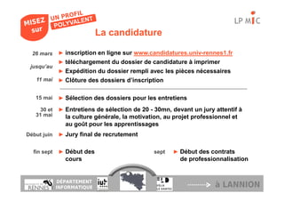 LP M C
                            La candidature

  26 mars    ► inscription en ligne sur www.candidatures.univ-rennes1.fr
             ► téléchargement du dossier de candidature à imprimer
 jusqu’au
             ► Expédition du dossier rempli avec les pièces nécessaires
   11 mai    ► Clôture des dossiers d’inscription


   15 mai    ► Sélection des dossiers pour les entretiens

     30 et   ► Entretiens de sélection de 20 - 30mn, devant un jury attentif à
   31 mai       la culture générale, la motivation, au projet professionnel et
                au goût pour les apprentissages
Début juin   ► Jury final de recrutement


  fin sept   ► Début des                       sept   ► Début des contrats
                cours                                    de professionnalisation


             DÉPARTEMENT
             INFORMATIQUE                                             à LANNION
 