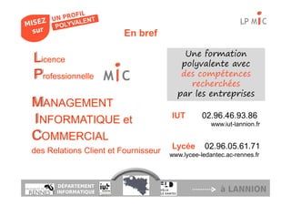 LP M C
                         En bref

                                          Une formation
L
Licence                                  polyvalente avec
P
Professionnelle M C                      des compétences
                                           recherchées
                                        par les entreprises
MANAGEMENT
                                      IUT        02.96.46.93.86
IINFORMATIQUE et                                    www.iut-lannion.fr

COMMERCIAL
                                      Lycée       02.96.05.61.71
des Relations Client et Fournisseur   www.lycee-ledantec.ac-rennes.fr



      DÉPARTEMENT
      INFORMATIQUE                                     à LANNION
 