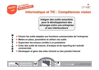 LP M C
         Informatique et TIC : Compétences visées

                        Intégrer des outils essentiels
                         pour le développement des
                       échanges entre une entreprise
                            et ses interlocuteurs


► Choisir les outils adaptés aux fonctions commerciales de l’entreprise
► Mettre en place, paramétrer et utiliser ces outils
► Superviser les travaux confiés à un prestataire
► Créer des outils de mesure, d’analyse et de reporting de l’activité
  commerciale
► Développer et gérer des sites intranet ou des portails Internet




   DÉPARTEMENT
   INFORMATIQUE                                           à LANNION
 