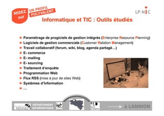 LP M C
             Informatique et TIC : Outils étudiés


► Paramétrage de progiciels de gestion intégrée (Enterprise Resource Planning)
► Logiciels de gestion commerciale (Customer Relation Management)
► Travail collaboratif (forum, wiki, blog, agenda partagé…)
► E- commerce
► E- mailing
► E- sourcing
► Traitement d’enquête
► Programmation Web
► Flux RSS (mise à jour de sites Web)
► Systèmes d’Information
►…



       DÉPARTEMENT
       INFORMATIQUE                                           à LANNION
 