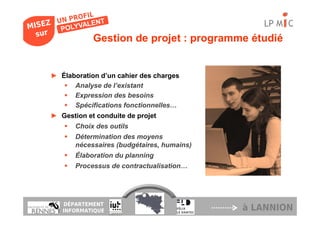 LP M C
            Gestion de projet : programme étudié


► Élaboration d’un cahier des charges
      Analyse de l’existant
      Expression des besoins
      Spécifications fonctionnelles…
► Gestion et conduite de projet
       Choix des outils
       Détermination des moyens
       nécessaires (budgétaires, humains)
       Élaboration du planning
       Processus de contractualisation…




   DÉPARTEMENT
   INFORMATIQUE                             à LANNION
 