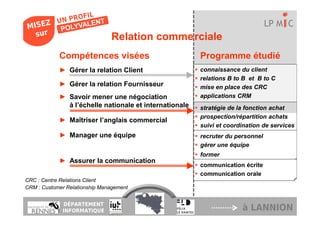 LP M C
                               Relation commerciale
            Compétences visées                          Programme étudié
            ► Gérer la relation Client                  connaissance du client
                                                        relations B to B et B to C
            ► Gérer la relation Fournisseur             mise en place des CRC
            ► Savoir mener une négociation              applications CRM
              à l’échelle nationale et internationale   stratégie de la fonction achat
                                                        prospection/répartition achats
            ► Maîtriser l’anglais commercial
                                                        suivi et coordination de services
            ► Manager une équipe                        recruter du personnel
                                                        gérer une équipe
                                                        former
            ► Assurer la communication
                                                        communication écrite
                                                        communication orale
CRC : Centre Relations Client
CRM : Customer Relationship Management


             DÉPARTEMENT
             INFORMATIQUE                                             à LANNION
 