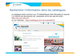 Rechercher l’information dans les catalogues
Le catalogue Koha commun aux 72 bibliothèques d’Aix-Marseille (il recense
1,4 millions de documents) est accessible via le site web de la BU :
http://bu.univ-amu.fr/
ou sur l’adresse : http://catalogue.univ-aix-marseille.fr/
 