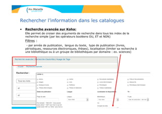 12
Rechercher l’information dans les catalogues
• Recherche avancée sur Koha:
Elle permet de croiser des arguments de recherche dans tous les index de la
recherche simple (par les opérateurs booléens OU, ET et NON)
Filtres :
- par année de publication, langue du texte, type de publication (livres,
périodiques, ressources électroniques, thèses), localisation (limiter sa recherche à
une bibliothèque ou à un groupe de bibliothèques par domaine : ex. sciences)
12
 