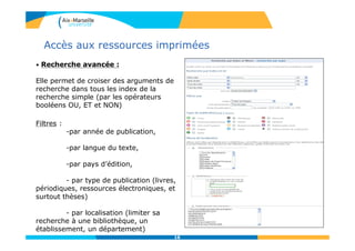 16
Accès aux ressources imprimées
16
• Recherche avancée :
Elle permet de croiser des arguments de
recherche dans tous les index de la
recherche simple (par les opérateurs
booléens OU, ET et NON)
Filtres :
-par année de publication,
-par langue du texte,
-par pays d’édition,
- par type de publication (livres,
périodiques, ressources électroniques, et
surtout thèses)
- par localisation (limiter sa
recherche à une bibliothèque, un
établissement, un département)
 