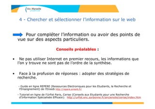 Pour compléter l’information ou avoir des points de
vue sur des aspects particuliers.
Conseils préalables :
• Ne pas utiliser Internet en premier recours, les informations que
l’on y trouve ne sont pas de l’ordre de la synthèse.
• Face à la profusion de réponses : adopter des stratégies de
recherche.
- Guide en ligne REPERE (Ressources Electroniques pour les Etudiants, la Recherche et
l’Enseignement) de l’Enssib http://repere.enssib.fr/
- Tutoriel en ligne de l’Urfist Paris, Cerise (Conseils aux Etudiants pour une Recherche
d’Information Spécialisée Efficace): http://urfist.enc.sorbonne.fr/anciensite/cerise/index.htm
4 - Chercher et sélectionner l’information sur le web
 