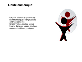 L'outil numérique On peut aborder la question de l'outil numérique selon plusieurs critères : celui des fonctionnalités,celui du sens à trouver dans son usage, celui des usages et celui des pratiques 