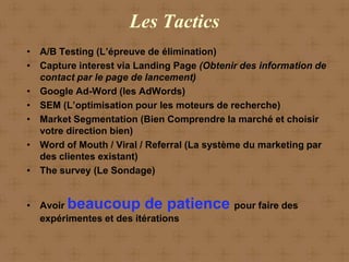 Les Tactics
• A/B Testing (L’épreuve de élimination)
• Capture interest via Landing Page (Obtenir des information de
  contact par le page de lancement)
• Google Ad-Word (les AdWords)
• SEM (L’optimisation pour les moteurs de recherche)
• Market Segmentation (Bien Comprendre la marché et choisir
  votre direction bien)
• Word of Mouth / Viral / Referral (La système du marketing par
  des clientes existant)
• The survey (Le Sondage)


• Avoir beaucoup de patience pour faire des
  expérimentes et des itérations
 